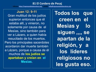 Juan 12: 9-11
Gran multitud de los judíos
supieron entonces que él
estaba allí, y vinieron, no
solamente por causa de el
Mesìas, sino también para
ver a Lázaro, a quien había
resucitado de los muertos.
Pero los principales sacerdotes
acordaron dar muerte también
a Lázaro, porque a causa de él
muchos de los judíos se
apartaban y creían en el
Mesìas.
Todos los que
creen en el
Mesìas y lo
siguen ,,,, se
apartan de la
religión, y a
los líderes
religiosos no
les gusta eso.
81 El Cordero de Pesaj
Edicion: http://regresandoalasraices.org - email: info@regresandoalasraices.org
 