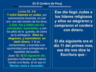 Lucas 22: 3-6
Y entró Satanás en Judas, por
sobrenombre Iscariote, el cual
era uno del número de los doce;
y éste fue y habló con los
principales sacerdotes, y con
los jefes de la guardia, de cómo
se lo entregaría. Ellos se
alegraron, y convinieron en
darle dinero. Y él se
comprometió, y buscaba una
oportunidad para entregárselo a
espaldas del pueblo.
Juan 12: 12 El siguiente día,
grandes multitudes que habían
venido a la fiesta, al oír que el
Mesìas venía a Jerusalén,
Ese día llegó Judas a
los lideres religiosos
y ellos se alegraron y
compraron el cordero
con dinero.
El día siguiente era el
día 11 del primes mes,
ese día nos dice la
Escritura que :
81 El Cordero de Pesaj
Edicion: http://regresandoalasraices.org - email: info@regresandoalasraices.org
 