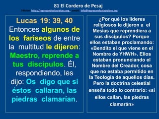 Lucas 19: 39, 40
Entonces algunos de
los fariseos de entre
la multitud le dijeron:
Maestro, reprende a
tus discípulos. Él,
respondiendo, les
dijo: Os digo que si
éstos callaran, las
piedras clamarían.
¿Por qué los líderes
religiosos le dijeron a el
Mesìas que reprendiera a
sus discípulos? Porque
ellos estaban proclamando:
«Bendito el que viene en el
Nombre de YHWH». Ellos
estaban pronunciando el
Nombre del Creador, cosa
que no estaba permitido en
la Teología de aquellos días.
Pero la doctrina celestial
enseña todo lo contrario: «si
ellos callan, las piedras
clamarán»
81 El Cordero de Pesaj
Edicion: http://regresandoalasraices.org - email: info@regresandoalasraices.org
 