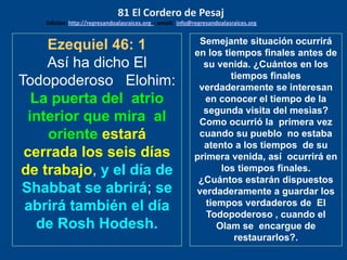 Ezequiel 46: 1
Así ha dicho El
Todopoderoso Elohim:
La puerta del atrio
interior que mira al
oriente estará
cerrada los seis días
de trabajo, y el día de
Shabbat se abrirá; se
abrirá también el día
de Rosh Hodesh.
Semejante situación ocurrirá
en los tiempos finales antes de
su venida. ¿Cuántos en los
tiempos finales
verdaderamente se interesan
en conocer el tiempo de la
segunda visita del mesìas?
Como ocurrió la primera vez
cuando su pueblo no estaba
atento a los tiempos de su
primera venida, así ocurrirá en
los tiempos finales.
¿Cuántos estarán dispuestos
verdaderamente a guardar los
tiempos verdaderos de El
Todopoderoso , cuando el
Olam se encargue de
restaurarlos?.
81 El Cordero de Pesaj
Edicion: http://regresandoalasraices.org - email: info@regresandoalasraices.org
 
