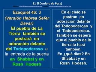 Ezequiel 46: 3
(Versión Hebrea Sefer
Davar)
El pueblo de La
Tierra también se
postrará en
adoración delante
del Todopoderoso a
la entrada de la puerta
en Shabbat y en
Rosh Hodesh
En el cielo se
postran en
adoración delante
del Todopoderoso y
el Todopoderoso.
También se espera
que el pueblo de la
tierra lo hará
también.
En ¿qué días? En
Shabbat y en
Rosh Hodesh.
81 El Cordero de Pesaj
Edicion: http://regresandoalasraices.org - email: info@regresandoalasraices.org
 