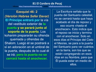 Ezequiel 46: 2
(Versión Hebrea Sefer Davar)
El Príncipe entrará por la vía
del vestíbulo exterior de la
puerta y se parará junto al
soporte de la puerta. Los
kohanim prepararán su ofrenda
quemada y ofrendas de
Shalom. Luego èl se postrará a
sí en adoración en el umbral de
la puerta, después de lo cual él
se irá; pero la puerta no se
cerrará hasta el anochecer.
La Escritura señala que la
puerta del Santuario celestial,
no se cerrará hasta que haya
acabado el día de reposo y
eso ocurre «hasta el
anochecer». Esto indica que
el reposo se inicia y termina
con el anochecer. Solo en
esos días el Príncipe del Cielo
el Mesìas, se para a la puerta
del Santuario para ver cuántos
en la tierra, son los que se
están congregando en esos
días en su Nombre, para que
Él pueda estar en medio de
ellos.
81 El Cordero de Pesaj
Edicion: http://regresandoalasraices.org - email: info@regresandoalasraices.org
 