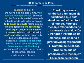 Zacarías 5: 1, 3, 4
De nuevo alcé mis ojos y miré, y he
aquí un rollo que volaba. Entonces
me dijo: Esta es la maldición que sale
sobre la faz de toda la tierra; porque
todo aquel que hurta (como está de
un lado del rollo) será destruido; y
todo aquel que jura falsamente
(como está del otro lado del rollo)
será destruido. Yo la he hecho salir,
dice El Todopoderoso de los
ejércitos, y vendrá a la casa del
ladrón, y a la casa del que jura
falsamente en mi Nombre; y
permanecerá en medio de su casa y
la consumirá, con sus
maderas y sus piedras.
El rollo que vuela
simboliza a un mensaje
falsificado que está
siendo enseñado en todo
el mundo. Pero ese
mensaje falsificado tiene
un mensaje de maldición
¿Por qué? Porque es un
mensaje que enseña a
jurar (invocar) falsamente
el Nombre del Creador.
¿Dónde es que se
predicará este mensaje?
En la casa del ladrón
81 El Cordero de Pesaj
Edicion: http://regresandoalasraices.org - email: info@regresandoalasraices.org
 