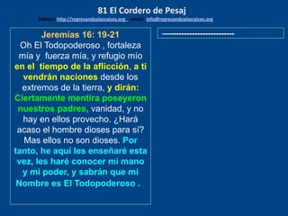Jeremías 16: 19-21
Oh El Todopoderoso , fortaleza
mía y fuerza mía, y refugio mío
en el tiempo de la aflicción, a ti
vendrán naciones desde los
extremos de la tierra, y dirán:
Ciertamente mentira poseyeron
nuestros padres, vanidad, y no
hay en ellos provecho. ¿Hará
acaso el hombre dioses para sí?
Mas ellos no son dioses. Por
tanto, he aquí les enseñaré esta
vez, les haré conocer mi mano
y mi poder, y sabrán que mi
Nombre es El Todopoderoso .
—------------------------
81 El Cordero de Pesaj
Edicion: http://regresandoalasraices.org - email: info@regresandoalasraices.org
 