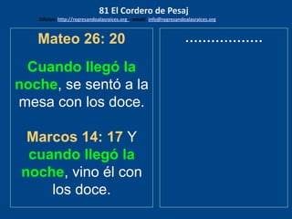 Mateo 26: 20
Cuando llegó la
noche, se sentó a la
mesa con los doce.
Marcos 14: 17 Y
cuando llegó la
noche, vino él con
los doce.
………………
81 El Cordero de Pesaj
Edicion: http://regresandoalasraices.org - email: info@regresandoalasraices.org
 