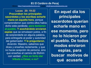 Lucas 20: 19-22
Procuraban los principales
sacerdotes y los escribas echarle
mano en aquella hora, porque
comprendieron que contra ellos había
dicho esta parábola; pero temieron
al pueblo. Y acechándole enviaron
espías que se simulasen justos, a fin
de sorprenderle en alguna palabra,
para entregarle al poder y autoridad
del gobernador. Y le preguntaron,
diciendo: Maestro, sabemos que
dices y enseñas rectamente, y que
no haces acepción de persona, sino
que enseñas el camino de Elohim
con verdad. ¿Nos es lícito dar
tributo a César, o no?
En aquel día los
principales
sacerdotes querían
echarle mano en
ese momento, pero
no lo hicieron por
el pueblo. De todos
modos enviaron
espías, para
buscar motivos de
qué acusarle
81 El Cordero de Pesaj
Edicion: http://regresandoalasraices.org - email: info@regresandoalasraices.org
 