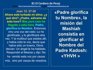 Juan 12: 27-30
Ahora está turbada mi alma; ¿y
qué diré? ¿Padre, sálvame de
esta hora? Mas para esto he
llegado a esta hora. Padre,
glorifica tu Nombre. Entonces
vino una voz del cielo: Lo he
glorificado, y lo glorificaré otra
vez. Y la multitud que estaba allí,
y había oído la voz, decía que
había sido un trueno. Otros
decían: Un ángel le ha hablado.
Respondió el Mesìas y dijo: No
ha venido esta voz por causa
mía, sino por causa de vosotros.
«Padre glorifica
tu Nombre», la
misión del
Mashiah
consistía en
glorificar el
Nombre del
Padre Kadosh:
«YHVH »
81 El Cordero de Pesaj
Edicion: http://regresandoalasraices.org - email: info@regresandoalasraices.org
 