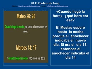 Lucas 22: 14-16
Cuando era la hora, se
sentó a la mesa, y con él
los emisarios. Y les dijo: !!
Cuánto he deseado comer
con vosotros esta Seder
(cena) antes que padezca!
Porque os digo que no la
comeré más, hasta que se
cumpl
«Cuando llegó la
hora», ¿qué hora era
esa?
El Mesìas esperó
hasta la noche
porque el anochecer
indicaba el nuevo
día. Si era el día 13,
entonces el
anochecer indicaba el
día 14
81 El Cordero de Pesaj
Edicion: http://regresandoalasraices.org - email: info@regresandoalasraices.org
 