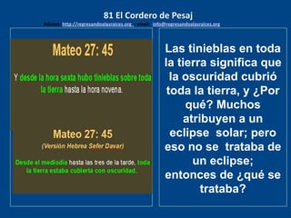 los emisarios. Y les dijo: !!
Cuánto he deseado comer
con vosotros
Las tinieblas en toda
la tierra significa que
la oscuridad cubrió
toda la tierra, y ¿Por
qué? Muchos
atribuyen a un
eclipse solar; pero
eso no se trataba de
un eclipse;
entonces de ¿qué se
trataba?
81 El Cordero de Pesaj
Edicion: http://regresandoalasraices.org - email: info@regresandoalasraices.org
 
