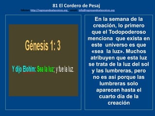 los emisarios. Y les dijo: !!
Cuánto he deseado comer
con vosotros
En la semana de la
creación, lo primero
que el Todopoderoso
menciona que exista en
este universo es que
«sea la luz». Muchos
atribuyen que esta luz
se trata de la luz del sol
y las lumbreras, pero
no es así porque las
lumbreras solo
aparecen hasta el
cuarto día de la
creación
81 El Cordero de Pesaj
Edicion: http://regresandoalasraices.org - email: info@regresandoalasraices.org
 
