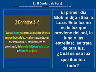 los emisarios. Y les dijo: !!
Cuánto he deseado comer
con vosotros
El primer día
Elohim dijo «Sea la
Luz». Esta luz no
es la luz que
proviene del sol, la
luna o las
estrellas; se trata
de otra luz.
¿Cuál es esa luz
que ilumina
todo?
81 El Cordero de Pesaj
Edicion: http://regresandoalasraices.org - email: info@regresandoalasraices.org
 
