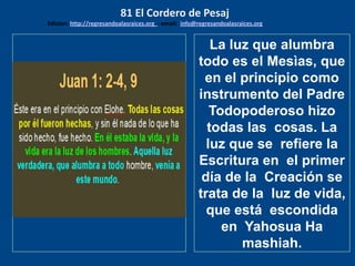 los emisarios. Y les dijo: !!
Cuánto he deseado comer
con vosotros
La luz que alumbra
todo es el Mesìas, que
en el principio como
instrumento del Padre
Todopoderoso hizo
todas las cosas. La
luz que se refiere la
Escritura en el primer
día de la Creación se
trata de la luz de vida,
que está escondida
en Yahosua Ha
mashiah.
81 El Cordero de Pesaj
Edicion: http://regresandoalasraices.org - email: info@regresandoalasraices.org
 