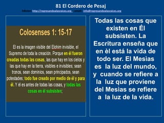 los emisarios. Y les dijo: !!
Cuánto he deseado comer
con vosotros
Todas las cosas que
existen en Él
subsisten. La
Escritura enseña que
en èl está la vida de
todo ser. El Mesìas
es la luz del mundo,
y cuando se refiere a
la luz que proviene
del Mesìas se refiere
a la luz de la vida.
81 El Cordero de Pesaj
Edicion: http://regresandoalasraices.org - email: info@regresandoalasraices.org
 