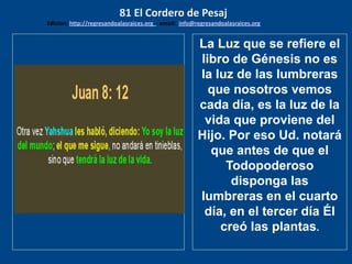 los emisarios. Y les dijo: !!
Cuánto he deseado comer
con vosotros
La Luz que se refiere el
libro de Génesis no es
la luz de las lumbreras
que nosotros vemos
cada día, es la luz de la
vida que proviene del
Hijo. Por eso Ud. notará
que antes de que el
Todopoderoso
disponga las
lumbreras en el cuarto
día, en el tercer día Él
creó las plantas.
81 El Cordero de Pesaj
Edicion: http://regresandoalasraices.org - email: info@regresandoalasraices.org
 