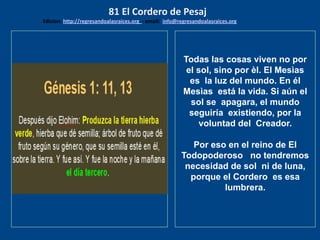 los emisarios. Y les dijo: !!
Cuánto he deseado comer
con vosotros
Todas las cosas viven no por
el sol, sino por èl. El Mesìas
es la luz del mundo. En él
Mesìas está la vida. Si aún el
sol se apagara, el mundo
seguiría existiendo, por la
voluntad del Creador.
Por eso en el reino de El
Todopoderoso no tendremos
necesidad de sol ni de luna,
porque el Cordero es esa
lumbrera.
81 El Cordero de Pesaj
Edicion: http://regresandoalasraices.org - email: info@regresandoalasraices.org
 