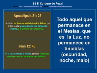 los emisarios. Y les dijo: !!
Cuánto he deseado comer
con vosotros
Todo aquel que
permanece en
el Mesìas, que
es la Luz, no
permanece en
tinieblas
(oscuridad,
noche, malo)
81 El Cordero de Pesaj
Edicion: http://regresandoalasraices.org - email: info@regresandoalasraices.org
 