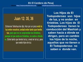 los emisarios. Y les dijo: !!
Cuánto he deseado comer
con vosotros
Los Hijos de El
Todopoderoso son hijos
de luz, y no andan en
tinieblas. Los hijos de El
Todopoderoso tienen la
conducción del Mashiah y
saben hacia a dónde se
dirigen, pero en cambio
los hijos de la noche,
aquellos que no tienen a
El Todopoderoso no
saben a donde van.
81 El Cordero de Pesaj
Edicion: http://regresandoalasraices.org - email: info@regresandoalasraices.org
 