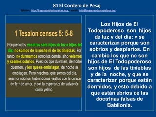 los emisarios. Y les dijo: !!
Cuánto he deseado comer
con vosotros
Los Hijos de El
Todopoderoso son hijos
de luz y del día; y se
caracterizan porque son
sobrios y despiertos. En
cambio los que no son
hijos de El Todopoderoso
son hijos de las tinieblas
y de la noche, y que se
caracterizan porque están
dormidos, y esto debido a
que están ebrios de las
doctrinas falsas de
Babilonia.
81 El Cordero de Pesaj
Edicion: http://regresandoalasraices.org - email: info@regresandoalasraices.org
 