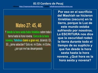 los emisarios. Y les dijo: !!
Cuánto he deseado comer
con vosotros
Por eso en el sacrificio
del Mashiah se hicieron
tinieblas (oscuro) en la
tierra, porque la Luz de
este mundo estaba
sufriendo por nosotros.
La ESCRITURA nos dice
que la oscuridad rodeó
la tierra durante todo el
tiempo de su suplicio y
que fue desde la hora
sexta hasta la hora
novena. ¿Qué hora es la
hora sexta y novena?
81 El Cordero de Pesaj
Edicion: http://regresandoalasraices.org - email: info@regresandoalasraices.org
 