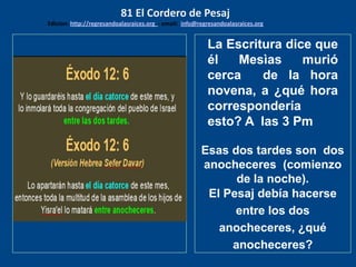los emisarios. Y les dijo: !!
Cuánto he deseado comer
con vosotros
La Escritura dice que
él Mesìas murió
cerca de la hora
novena, a ¿qué hora
correspondería
esto? A las 3 Pm
Esas dos tardes son dos
anocheceres (comienzo
de la noche).
El Pesaj debía hacerse
entre los dos
anocheceres, ¿qué
anocheceres?
81 El Cordero de Pesaj
Edicion: http://regresandoalasraices.org - email: info@regresandoalasraices.org
 