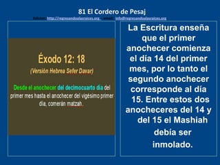 los emisarios. Y les dijo: !!
Cuánto he deseado comer
con vosotros
La Escritura enseña
que el primer
anochecer comienza
el día 14 del primer
mes, por lo tanto el
segundo anochecer
corresponde al día
15. Entre estos dos
anocheceres del 14 y
del 15 el Mashiah
debía ser
inmolado.
81 El Cordero de Pesaj
Edicion: http://regresandoalasraices.org - email: info@regresandoalasraices.org
 