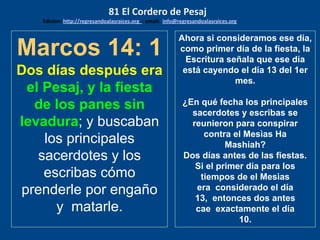 Marcos 14: 1
Dos días después era
el Pesaj, y la fiesta
de los panes sin
levadura; y buscaban
los principales
sacerdotes y los
escribas cómo
prenderle por engaño
y matarle.
Ahora si consideramos ese día,
como primer día de la fiesta, la
Escritura señala que ese día
está cayendo el día 13 del 1er
mes.
¿En qué fecha los principales
sacerdotes y escribas se
reunieron para conspirar
contra el Mesìas Ha
Mashiah?
Dos días antes de las fiestas.
Si el primer día para los
tiempos de el Mesìas
era considerado el día
13, entonces dos antes
cae exactamente el día
10.
81 El Cordero de Pesaj
Edicion: http://regresandoalasraices.org - email: info@regresandoalasraices.org
 