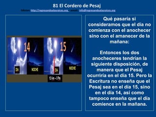 los emisarios. Y les dijo: !!
Cuánto he deseado comer
con vosotros
Qué pasaría si
consideramos que el día no
comienza con el anochecer
sino con el amanecer de la
mañana:
Entonces los dos
anocheceres tendrían la
siguiente disposición, de
manera que el Pesaj
ocurriría en el día 15. Pero la
Escritura no enseña que el
Pesaj sea en el día 15, sino
en el día 14, así como
tampoco enseña que el día
comience en la mañana.
81 El Cordero de Pesaj
Edicion: http://regresandoalasraices.org - email: info@regresandoalasraices.org
 
