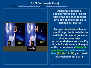 los emisarios. Y les dijo: !!
Cuánto he deseado comer
con vosotros
Ahora qué pasaría si
consideramos que el día no
comienza con el anochecer
sino con el amanecer de la
mañana del día 13:
Aunque quisiéramos hacer
cumplir la profecía en la fecha
señalada, sin embargo, esos
dos anocheceres
corresponderían a los días 13 y
14. Y la Escritura nos dice que
el Matza comienza «Desde el
anochecer del decimocuarto
día» (Éxodo 12: 18) y no desde
el anochecer del día 13
81 El Cordero de Pesaj
Edicion: http://regresandoalasraices.org - email: info@regresandoalasraices.org
 