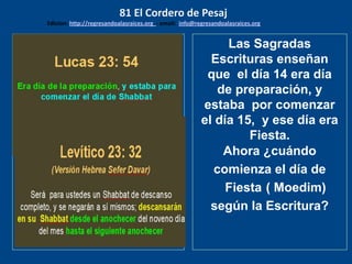 los emisarios. Y les dijo: !!
Cuánto he deseado comer
con vosotros
Las Sagradas
Escrituras enseñan
que el día 14 era día
de preparación, y
estaba por comenzar
el día 15, y ese día era
Fiesta.
Ahora ¿cuándo
comienza el día de
Fiesta ( Moedim)
según la Escritura?
81 El Cordero de Pesaj
Edicion: http://regresandoalasraices.org - email: info@regresandoalasraices.org
 