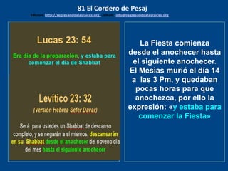 los emisarios. Y les dijo: !!
Cuánto he deseado comer
con vosotros
La Fiesta comienza
desde el anochecer hasta
el siguiente anochecer.
El Mesìas murió el día 14
a las 3 Pm, y quedaban
pocas horas para que
anochezca, por ello la
expresión: «y estaba para
comenzar la Fiesta»
81 El Cordero de Pesaj
Edicion: http://regresandoalasraices.org - email: info@regresandoalasraices.org
 