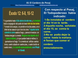 los emisarios. Y les dijo: !!
Cuánto he deseado comer
con vosotros
Con respecto al Pesaj,
El Todopoderoso había
indicado:
1-Se inmolaba el cordero
el día 14 en la tarde.
2-Aquella noche, señalaba
el día 15, se comía la
carne.
3-No se podía dejar la
carne hasta la mañana.
4-Tenían que comer el
cordero
aresuradamente.
81 El Cordero de Pesaj
Edicion: http://regresandoalasraices.org - email: info@regresandoalasraices.org
 