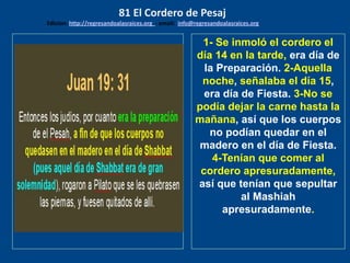 los emisarios. Y les dijo: !!
Cuánto he deseado comer
con vosotros
1- Se inmoló el cordero el
día 14 en la tarde, era día de
la Preparación. 2-Aquella
noche, señalaba el día 15,
era día de Fiesta. 3-No se
podía dejar la carne hasta la
mañana, así que los cuerpos
no podían quedar en el
madero en el día de Fiesta.
4-Tenían que comer al
cordero apresuradamente,
así que tenían que sepultar
al Mashiah
apresuradamente.
81 El Cordero de Pesaj
Edicion: http://regresandoalasraices.org - email: info@regresandoalasraices.org
 