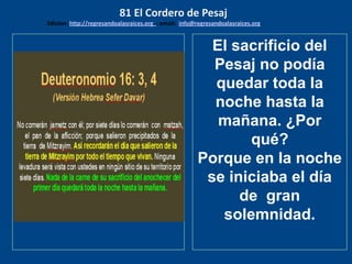 los emisarios. Y les dijo: !!
Cuánto he deseado comer
con vosotros
El sacrificio del
Pesaj no podía
quedar toda la
noche hasta la
mañana. ¿Por
qué?
Porque en la noche
se iniciaba el día
de gran
solemnidad.
81 El Cordero de Pesaj
Edicion: http://regresandoalasraices.org - email: info@regresandoalasraices.org
 