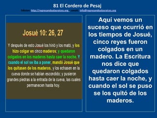 los emisarios. Y les dijo: !!
Cuánto he deseado comer
con vosotros
Aquí vemos un
suceso que ocurrió en
los tiempos de Josué,
cinco reyes fueron
colgados en un
madero. La Escritura
nos dice que
quedaron colgados
hasta caer la noche, y
cuando el sol se puso
se los quitó de los
maderos.
81 El Cordero de Pesaj
Edicion: http://regresandoalasraices.org - email: info@regresandoalasraices.org
 