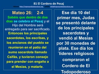 Mateo 26: 2-4
Sabéis que dentro de dos
días se celebra el Pesaj y el
Hijo del Hombre será
entregado para ser sacrificado.
Entonces los principales
sacerdotes, los escribas, y
los ancianos del pueblo se
reunieron en el patio del
sumo sacerdote llamado
Caifás, y tuvieron consejo
para prender con engaño a
el Mesìas, y matarle.
Ese día 10 del
primer mes, Judas
se presentó delante
de los principales
sacerdotes y
vendió al Mesìas
por 30 monedas de
plata. Ese día los
´líderes religiosos
compraron el
Cordero de El
Todopoderoso
81 El Cordero de Pesaj
Edicion: http://regresandoalasraices.org - email: info@regresandoalasraices.org
 