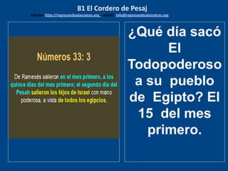 los emisarios. Y les dijo: !!
Cuánto he deseado comer
con vosotros
¿Qué día sacó
El
Todopoderoso
a su pueblo
de Egipto? El
15 del mes
primero.
81 El Cordero de Pesaj
Edicion: http://regresandoalasraices.org - email: info@regresandoalasraices.org
 