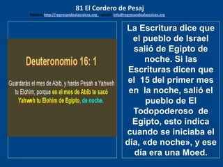 los emisarios. Y les dijo: !!
Cuánto he deseado comer
con vosotros
La Escritura dice que
el pueblo de Israel
salió de Egipto de
noche. Si las
Escrituras dicen que
el 15 del primer mes
en la noche, salió el
pueblo de El
Todopoderoso de
Egipto, esto indica
cuando se iniciaba el
día, «de noche», y ese
día era una Moed.
81 El Cordero de Pesaj
Edicion: http://regresandoalasraices.org - email: info@regresandoalasraices.org
 
