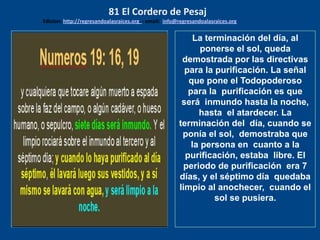 los emisarios. Y les dijo: !!
Cuánto he deseado comer
con vosotros
La terminación del día, al
ponerse el sol, queda
demostrada por las directivas
para la purificación. La señal
que pone el Todopoderoso
para la purificación es que
será inmundo hasta la noche,
hasta el atardecer. La
terminación del día, cuando se
ponía el sol, demostraba que
la persona en cuanto a la
purificación, estaba libre. El
periodo de purificación era 7
días, y el séptimo día quedaba
limpio al anochecer, cuando el
sol se pusiera.
81 El Cordero de Pesaj
Edicion: http://regresandoalasraices.org - email: info@regresandoalasraices.org
 