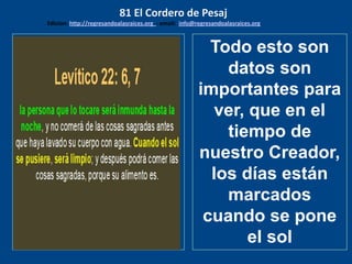 los emisarios. Y les dijo: !!
Cuánto he deseado comer
con vosotros
Todo esto son
datos son
importantes para
ver, que en el
tiempo de
nuestro Creador,
los días están
marcados
cuando se pone
el sol
81 El Cordero de Pesaj
Edicion: http://regresandoalasraices.org - email: info@regresandoalasraices.org
 