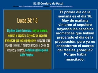 los emisarios. Y les dijo: !!
Cuánto he deseado comer
con vosotros
El primer día de la
semana es el día 16.
Muy de mañana
vinieron al sepulcro
trayendo las especies
aromáticas que habían
preparado el día de la
preparación, pero ya no
encontraron el cuerpo
del Mesìas ¿porqué?
Porque había
resucitado.
81 El Cordero de Pesaj
Edicion: http://regresandoalasraices.org - email: info@regresandoalasraices.org
 