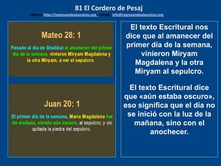 los emisarios. Y les dijo: !!
Cuánto he deseado comer
con vosotros
El texto Escritural nos
dice que al amanecer del
primer día de la semana,
vinieron Miryam
Magdalena y la otra
Miryam al sepulcro.
El texto Escritural dice
que «aún estaba oscuro»,
eso significa que el día no
se inició con la luz de la
mañana, sino con el
anochecer.
81 El Cordero de Pesaj
Edicion: http://regresandoalasraices.org - email: info@regresandoalasraices.org
 