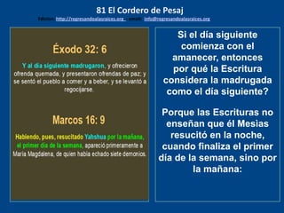 los emisarios. Y les dijo: !!
Cuánto he deseado comer
con vosotros
Si el día siguiente
comienza con el
amanecer, entonces
por qué la Escritura
considera la madrugada
como el día siguiente?
Porque las Escrituras no
enseñan que él Mesìas
resucitó en la noche,
cuando finaliza el primer
día de la semana, sino por
la mañana:
81 El Cordero de Pesaj
Edicion: http://regresandoalasraices.org - email: info@regresandoalasraices.org
 