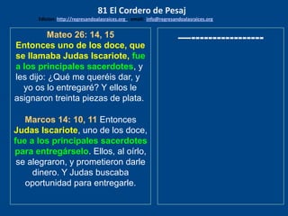 Mateo 26: 14, 15
Entonces uno de los doce, que
se llamaba Judas Iscariote, fue
a los principales sacerdotes, y
les dijo: ¿Qué me queréis dar, y
yo os lo entregaré? Y ellos le
asignaron treinta piezas de plata.
Marcos 14: 10, 11 Entonces
Judas Iscariote, uno de los doce,
fue a los principales sacerdotes
para entregárselo. Ellos, al oírlo,
se alegraron, y prometieron darle
dinero. Y Judas buscaba
oportunidad para entregarle.
—-----------------
81 El Cordero de Pesaj
Edicion: http://regresandoalasraices.org - email: info@regresandoalasraices.org
 