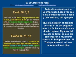 los emisarios. Y les dijo: !!
Cuánto he deseado comer
con vosotros
Todos los sucesos en la
Escritura nos hacen ver que
el día comprende una noche
y una mañana, por ejemplo:
Qué día llegaron al desierto
de Sin? El 15 del segundo
mes. La fecha nos señala un
día de reposo. Algunos del
pueblo de Israel en ese día
comenzaron a murmurar
contra El Todopoderoso . El
Todopoderoso al oír sus
murmuraciones dijo:
81 El Cordero de Pesaj
Edicion: http://regresandoalasraices.org - email: info@regresandoalasraices.org
 