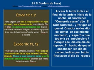 los emisarios. Y les dijo: !!
Cuánto he deseado comer
con vosotros
Al caer la tarde indica el
final de la tarde e inicio de la
noche. Al anochecer
"Comeréis carne" dijo El
Todopoderoso . ¿Por qué es
que el Creador no les dio
de comer en ese mismo
momento, y esperó a que
todavía se anocheciera?
Porque ese día era día de
reposo. El hecho de que al
anochecer les dio de
comer, indica que había
finalizado el día de reposo
81 El Cordero de Pesaj
Edicion: http://regresandoalasraices.org - email: info@regresandoalasraices.org
 