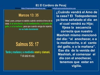 los emisarios. Y les dijo: !!
Cuánto he deseado comer
con vosotros
¿Cuándo vendrá el Amo de
la casa? El Todopoderoso
ya tiene señalado el día en
el cual vendrá su Hijo;
fíjese la secuencia
correcta que nuestro
Mashiah mismo mencionó
del día: “al anochecer, o a
la medianoche, o al canto
del gallo, o a la mañana”.
Ese día de la venida del
Mashiah, al comenzar el
día con el anochecer,
tenemos que estar en
vigilia.
81 El Cordero de Pesaj
Edicion: http://regresandoalasraices.org - email: info@regresandoalasraices.org
 