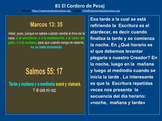 los emisarios. Y les dijo: !!
Cuánto he deseado comer
con vosotros
Esa tarde a la cual se está
refiriendo la Escritura es el
atardecer, es decir cuando
finaliza la tarde y se comienza
la noche. En ¿Qué horario es
el que debemos levantar
plegaria a nuestro Creador? En
la noche, luego en la mañana
y luego al mediodía cuando se
inicia la tarde . Lo interesante
es que la Escritura repetidas
veces nos presenta la
secuencia del dia horario:
«noche, mañana y tarde»
81 El Cordero de Pesaj
Edicion: http://regresandoalasraices.org - email: info@regresandoalasraices.org
 