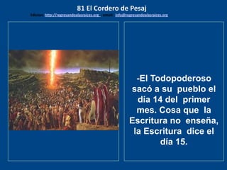 los emisarios. Y les dijo: !!
Cuánto he deseado comer
con vosotros
-El Todopoderoso
sacó a su pueblo el
día 14 del primer
mes. Cosa que la
Escritura no enseña,
la Escritura dice el
día 15.
81 El Cordero de Pesaj
Edicion: http://regresandoalasraices.org - email: info@regresandoalasraices.org
 