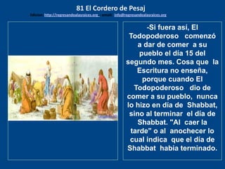 los emisarios. Y les dijo: !!
Cuánto he deseado comer
con vosotros
-Si fuera así, El
Todopoderoso comenzó
a dar de comer a su
pueblo el día 15 del
segundo mes. Cosa que la
Escritura no enseña,
porque cuando El
Todopoderoso dio de
comer a su pueblo, nunca
lo hizo en día de Shabbat,
sino al terminar el día de
Shabbat. "Al caer la
tarde" o al anochecer lo
cual indica que el día de
Shabbat habia terminado.
81 El Cordero de Pesaj
Edicion: http://regresandoalasraices.org - email: info@regresandoalasraices.org
 