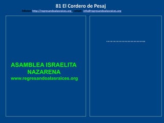 ASAMBLEA ISRAELITA
NAZARENA
www.regresandoalasraices.org
……………………..
81 El Cordero de Pesaj
Edicion: http://regresandoalasraices.org - email: info@regresandoalasraices.org
 